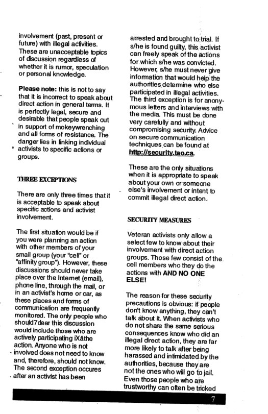 involvement (past, present or future) with ilegal actvities. ‘These are unacceptable topics of dscussion regardless of whether it is rumor, speculation or personal knowledge. Please note: this s notto say that it is incorrect to speak about direct action in general tems. It s perfectly legal, secure and desirable that people speak out * in support of mokeywrenching andall foms of resistance. The danger i in linking indvidual acivists to specifc actons or groups. ‘THREE EXCEPTIONS There are only three times thatit is acceptable b speak about specific actions and activist involvement. ‘The st situaton would be if Youwere planning an action with other members of your small group (your elf or “affinity group"). However, hese discussions should never take place over the Intemet (email) phone line, through the mail, or in an achvist’s home or car, as these places and forms of ‘communicaton are frequenty ‘monitored. The only people who should7dear this discussion would include those who are actively participating iXathe action. Ayone who is not - involved does not need to know and, therefore, should not know. The second exception occures - after an activist has been trustworthy can often be tricked arrested and brought to tial. If /e s found guity, this activist can freely speak of the actions for which s/he was convicted. However, /e must never give infommation that would help the autorities determine who else participated in ilegal activities. The third exception is for anony- mous letters and interviews with the media. This must be done very caretully and without compromising securty. Advice on secure communication techniques can be found at hito://security.taoca. These are the only situations whenitis appropriate to speak aboutyou own or someone else’s involvemert or intent to commit legal direct acton. ‘SECURITY MEASURES Veteran activists only allow a select few to know about their involvement with direct action groups. Those few consist of the, cell members who they do the actions with AND NO ONE ELSEI ‘The reason for these security precautions is obvious: if people don’t know anything, they can’t talk about . When actvists who do not share the same serious consequences know who did an illegal direct acton, they are far more fikely to talk after being harassed and infmidated by the authorities, because they are not the anes who will go to jail. Even those people who are